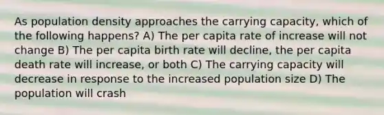 As population density approaches the carrying capacity, which of the following happens? A) The per capita rate of increase will not change B) The per capita birth rate will decline, the per capita death rate will increase, or both C) The carrying capacity will decrease in response to the increased population size D) The population will crash