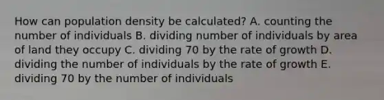 How can population density be calculated? A. counting the number of individuals B. dividing number of individuals by area of land they occupy C. dividing 70 by the rate of growth D. dividing the number of individuals by the rate of growth E. dividing 70 by the number of individuals