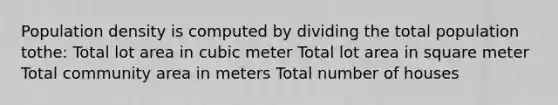 Population density is computed by dividing the total population tothe: Total lot area in cubic meter Total lot area in square meter Total community area in meters Total number of houses