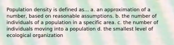 Population density is defined as... a. an approximation of a number, based on reasonable assumptions. b. the number of individuals of a population in a specific area. c. the number of individuals moving into a population d. the smallest level of ecological organization