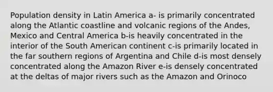 Population density in Latin America a- is primarily concentrated along the Atlantic coastline and volcanic regions of the Andes, Mexico and Central America b-is heavily concentrated in the interior of the South American continent c-is primarily located in the far southern regions of Argentina and Chile d-is most densely concentrated along the Amazon River e-is densely concentrated at the deltas of major rivers such as the Amazon and Orinoco