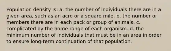 Population density is: a. the number of individuals there are in a given area, such as an acre or a square mile. b. the number of members there are in each pack or group of animals. c. complicated by the home range of each organism. d. the minimum number of individuals that must be in an area in order to ensure long-term continuation of that population.