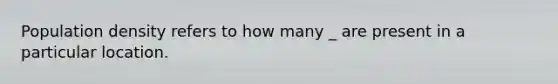 Population density refers to how many _ are present in a particular location.