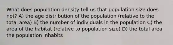 What does population density tell us that population size does not? A) the age distribution of the population (relative to the total area) B) the number of individuals in the population C) the area of the habitat (relative to population size) D) the total area the population inhabits