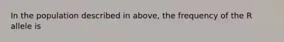 In the population described in above, the frequency of the R allele is