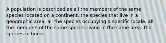 A population is described as all the members of the same species located on a continent. the species that live in a geographic area. all the species occupying a specific locale. all the members of the same species living in the same area. the species richness.