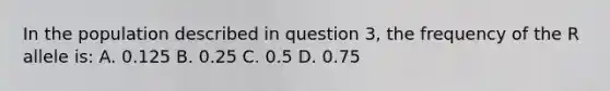 In the population described in question 3, the frequency of the R allele is: A. 0.125 B. 0.25 C. 0.5 D. 0.75