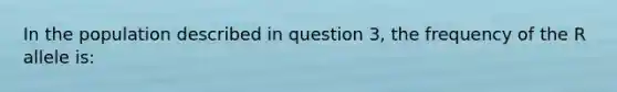 In the population described in question 3, the frequency of the R allele is: