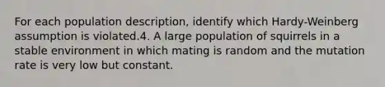 For each population description, identify which Hardy-Weinberg assumption is violated.4. A large population of squirrels in a stable environment in which mating is random and the mutation rate is very low but constant.