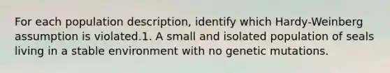 For each population description, identify which Hardy-Weinberg assumption is violated.1. A small and isolated population of seals living in a stable environment with no genetic mutations.