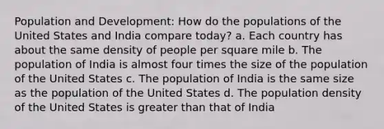 Population and Development: How do the populations of the United States and India compare today? a. Each country has about the same density of people per square mile b. The population of India is almost four times the size of the population of the United States c. The population of India is the same size as the population of the United States d. The population density of the United States is greater than that of India