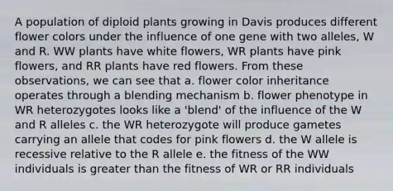 A population of diploid plants growing in Davis produces different flower colors under the influence of one gene with two alleles, W and R. WW plants have white flowers, WR plants have pink flowers, and RR plants have red flowers. From these observations, we can see that a. flower color inheritance operates through a blending mechanism b. flower phenotype in WR heterozygotes looks like a 'blend' of the influence of the W and R alleles c. the WR heterozygote will produce gametes carrying an allele that codes for pink flowers d. the W allele is recessive relative to the R allele e. the fitness of the WW individuals is greater than the fitness of WR or RR individuals