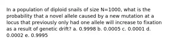 In a population of diploid snails of size N=1000, what is the probability that a novel allele caused by a new mutation at a locus that previously only had one allele will increase to fixation as a result of genetic drift? a. 0.9998 b. 0.0005 c. 0.0001 d. 0.0002 e. 0.9995