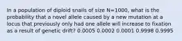 In a population of diploid snails of size N=1000, what is the probability that a novel allele caused by a new mutation at a locus that previously only had one allele will increase to fixation as a result of genetic drift? 0.0005 0.0002 0.0001 0.9998 0.9995