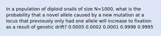 In a population of diploid snails of size N=1000, what is the probability that a novel allele caused by a new mutation at a locus that previously only had one allele will increase to fixation as a result of genetic drift? 0.0005 0.0002 0.0001 0.9998 0.9995