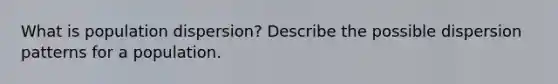 What is population dispersion? Describe the possible dispersion patterns for a population.