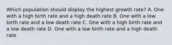 Which population should display the highest growth rate? A. One with a high birth rate and a high death rate B. One with a low birth rate and a low death rate C. One with a high birth rate and a low death rate D. One with a low birth rate and a high death rate