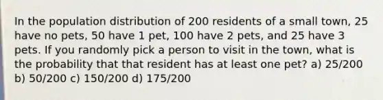 In the population distribution of 200 residents of a small town, 25 have no pets, 50 have 1 pet, 100 have 2 pets, and 25 have 3 pets. If you randomly pick a person to visit in the town, what is the probability that that resident has at least one pet? a) 25/200 b) 50/200 c) 150/200 d) 175/200