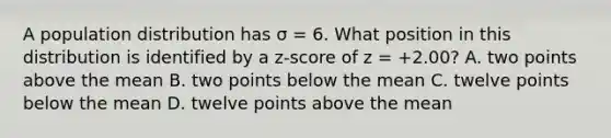 A population distribution has σ = 6. What position in this distribution is identified by a z-score of z = +2.00? A. two points above the mean B. two points below the mean C. twelve points below the mean D. twelve points above the mean