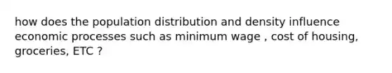 how does the population distribution and density influence economic processes such as minimum wage , cost of housing, groceries, ETC ?