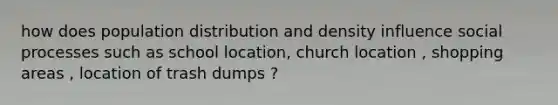 how does population distribution and density influence social processes such as school location, church location , shopping areas , location of trash dumps ?