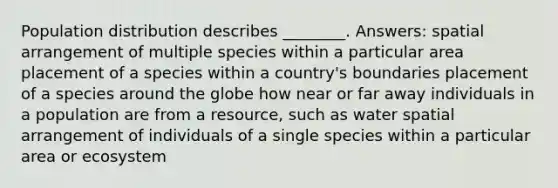 Population distribution describes ________. Answers: spatial arrangement of multiple species within a particular area placement of a species within a country's boundaries placement of a species around the globe how near or far away individuals in a population are from a resource, such as water spatial arrangement of individuals of a single species within a particular area or ecosystem