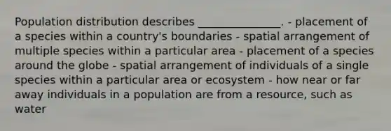 Population distribution describes _______________. - placement of a species within a country's boundaries - spatial arrangement of multiple species within a particular area - placement of a species around the globe - spatial arrangement of individuals of a single species within a particular area or ecosystem - how near or far away individuals in a population are from a resource, such as water