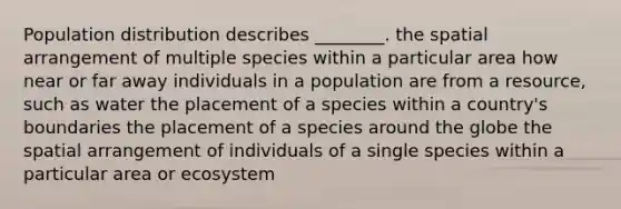 Population distribution describes ________. the spatial arrangement of multiple species within a particular area how near or far away individuals in a population are from a resource, such as water the placement of a species within a country's boundaries the placement of a species around the globe the spatial arrangement of individuals of a single species within a particular area or ecosystem