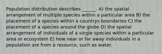 Population distribution describes ______. A) the spatial arrangement of multiple species within a particular area B) the placement of a species within a countrys boundaries C) the placement of a species around the globe D) the spatial arrangement of individuals of a single species within a particular area or ecosystem E) how near or far away individuals in a population are from a resource, such as water.