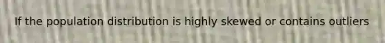 If the population distribution is highly skewed or contains outliers