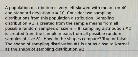 A population distribution is very left skewed with mean μ = 40 and <a href='https://www.questionai.com/knowledge/kqGUr1Cldy-standard-deviation' class='anchor-knowledge'>standard deviation</a> σ = 10. Consider two <a href='https://www.questionai.com/knowledge/kApyf03ojj-sampling-distributions' class='anchor-knowledge'>sampling distributions</a> from this population distribution. Sampling distribution #1 is created from the sample means from all possible random samples of size n = 9; sampling distribution #2 is created from the sample means from all possible random samples of size 81. How do the shapes compare? True or false: The shape of sampling distribution #1 is not as close to Normal as the shape of sampling distribution #2.