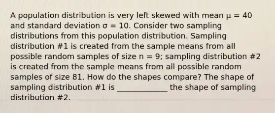 A population distribution is very left skewed with mean μ = 40 and standard deviation σ = 10. Consider two sampling distributions from this population distribution. Sampling distribution #1 is created from the sample means from all possible random samples of size n = 9; sampling distribution #2 is created from the sample means from all possible random samples of size 81. How do the shapes compare? The shape of sampling distribution #1 is _____________ the shape of sampling distribution #2.