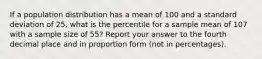 If a population distribution has a mean of 100 and a standard deviation of 25, what is the percentile for a sample mean of 107 with a sample size of 55? Report your answer to the fourth decimal place and in proportion form (not in percentages).