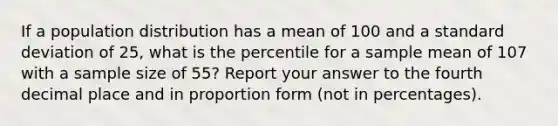 If a population distribution has a mean of 100 and a standard deviation of 25, what is the percentile for a sample mean of 107 with a sample size of 55? Report your answer to the fourth decimal place and in proportion form (not in percentages).