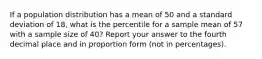 If a population distribution has a mean of 50 and a standard deviation of 18, what is the percentile for a sample mean of 57 with a sample size of 40? Report your answer to the fourth decimal place and in proportion form (not in percentages).