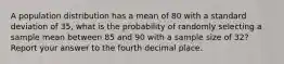 A population distribution has a mean of 80 with a standard deviation of 35, what is the probability of randomly selecting a sample mean between 85 and 90 with a sample size of 32? Report your answer to the fourth decimal place.