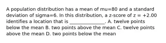 A population distribution has a mean of mu=80 and a standard deviation of sigma=6. In this distribution, a z-score of z = +2.00 identifies a location that is _______________. A. twelve points below the mean B. two points above the mean C. twelve points above the mean D. two points below the mean