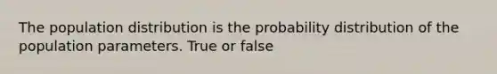 The population distribution is the probability distribution of the population parameters. True or false