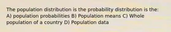 The population distribution is the probability distribution is the: A) population probabilities B) Population means C) Whole population of a country D) Population data