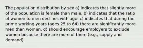 The population distribution by sex a) indicates that slightly more of the population is female than male. b) indicates that the ratio of women to men declines with age. c) indicates that during the prime working years (ages 25 to 64) there are significantly more men than women. d) should encourage employers to exclude women because there are more of them (e.g., supply and demand).