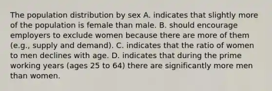 The population distribution by sex A. indicates that slightly more of the population is female than male. B. should encourage employers to exclude women because there are more of them (e.g., supply and demand). C. indicates that the ratio of women to men declines with age. D. indicates that during the prime working years (ages 25 to 64) there are significantly more men than women.