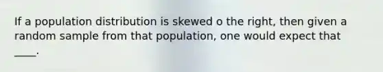 If a population distribution is skewed o the right, then given a random sample from that population, one would expect that ____.