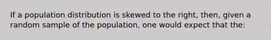 If a population distribution is skewed to the right, then, given a random sample of the population, one would expect that the: