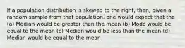 If a population distribution is skewed to the right, then, given a random sample from that population, one would expect that the (a) Median would be greater than the mean (b) Mode would be equal to the mean (c) Median would be less than the mean (d) Median would be equal to the mean