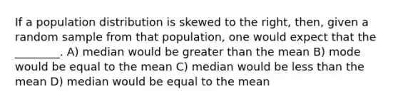 If a population distribution is skewed to the right, then, given a random sample from that population, one would expect that the ________. A) median would be greater than the mean B) mode would be equal to the mean C) median would be less than the mean D) median would be equal to the mean