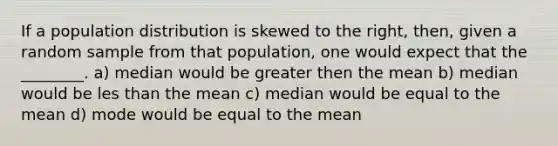 If a population distribution is skewed to the right, then, given a random sample from that population, one would expect that the ________. a) median would be greater then the mean b) median would be les than the mean c) median would be equal to the mean d) mode would be equal to the mean