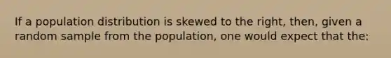 If a population distribution is skewed to the right, then, given a random sample from the population, one would expect that the: