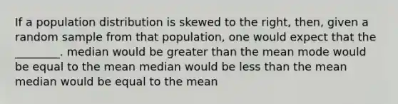 If a population distribution is skewed to the right, then, given a random sample from that population, one would expect that the ________. median would be greater than the mean mode would be equal to the mean median would be less than the mean median would be equal to the mean