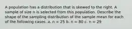 A population has a distribution that is skewed to the right. A sample of size n is selected from this population. Describe the shape of the sampling distribution of the sample mean for each of the following cases. a. n = 25 b. n = 80 c. n = 29