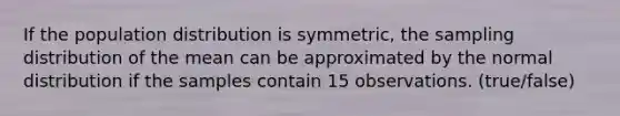 If the population distribution is symmetric, the sampling distribution of the mean can be approximated by the normal distribution if the samples contain 15 observations. (true/false)